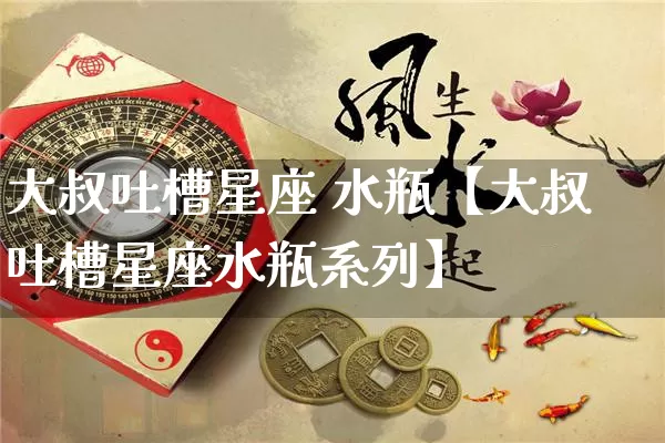 大叔吐槽星座 水瓶【大叔吐槽星座水瓶系列】_https://www.dao-sheng-yuan.com_风水_第1张