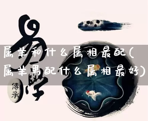 属羊和什么属相最配(属羊男配什么属相最好)_https://www.dao-sheng-yuan.com_道源国学_第1张