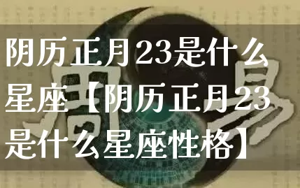 阴历正月23是什么星座【阴历正月23是什么星座性格】_https://www.dao-sheng-yuan.com_十二星座_第1张