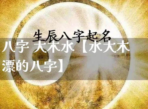 八字 大木水【水大木漂的八字】_https://www.dao-sheng-yuan.com_八字_第1张