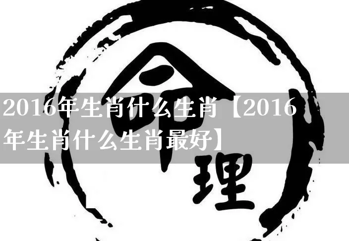 2016年生肖什么生肖【2016年生肖什么生肖最好】_https://www.dao-sheng-yuan.com_生肖属相_第1张