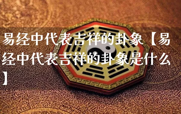 易经中代表吉祥的卦象【易经中代表吉祥的卦象是什么】_https://www.dao-sheng-yuan.com_易经_第1张