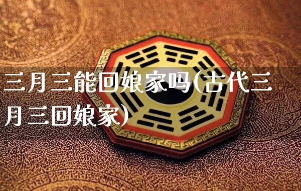 三月三能回娘家吗(古代三月三回娘家)_https://www.dao-sheng-yuan.com_五行_第1张