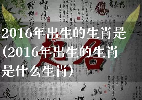 2016年出生的生肖是(2016年出生的生肖是什么生肖)_https://www.dao-sheng-yuan.com_生肖属相_第1张