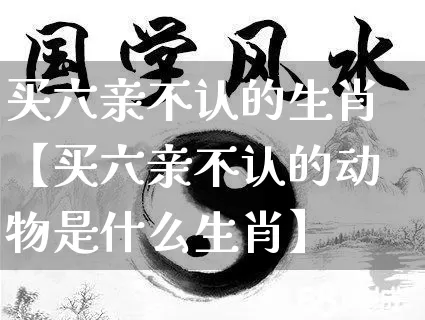 买六亲不认的生肖【买六亲不认的动物是什么生肖】_https://www.dao-sheng-yuan.com_生肖属相_第1张