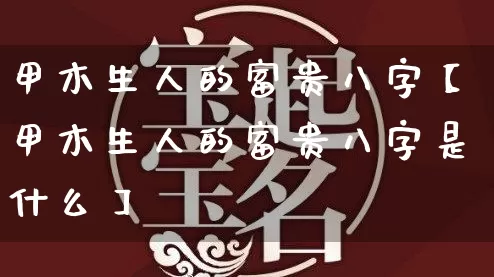 甲木生人的富贵八字【甲木生人的富贵八字是什么】_https://www.dao-sheng-yuan.com_八字_第1张