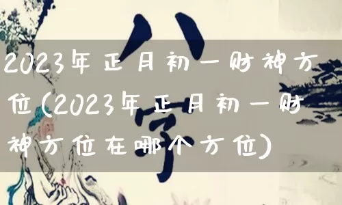 2023年正月初一财神方位(2023年正月初一财神方位在哪个方位)_https://www.dao-sheng-yuan.com_八字_第1张