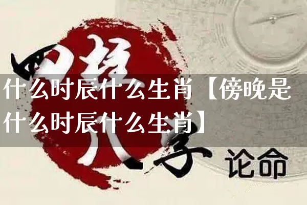 什么时辰什么生肖【傍晚是什么时辰什么生肖】_https://www.dao-sheng-yuan.com_起名_第1张