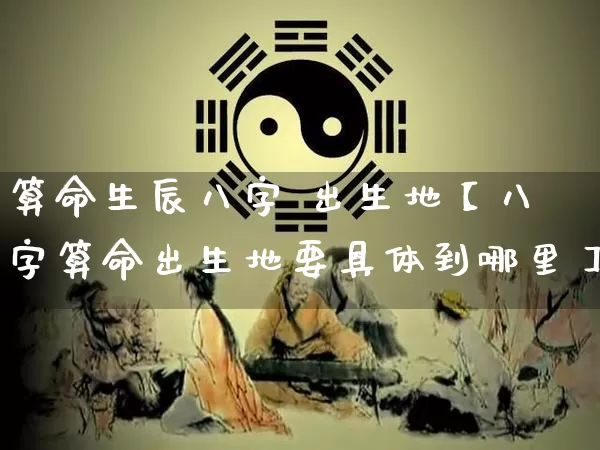 算命生辰八字 出生地【八字算命出生地要具体到哪里】_https://www.dao-sheng-yuan.com_八字_第1张