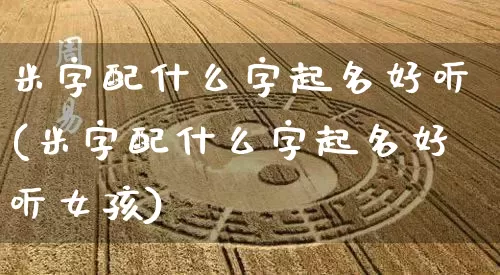 米字配什么字起名好听(米字配什么字起名好听女孩)_https://www.dao-sheng-yuan.com_起名_第1张