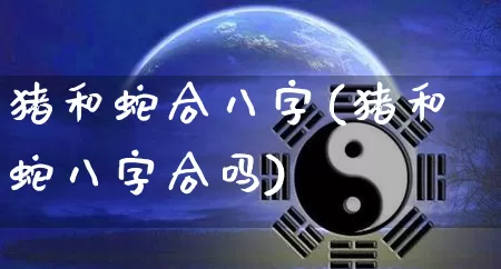 猪和蛇合八字(猪和蛇八字合吗)_https://www.dao-sheng-yuan.com_八字_第1张